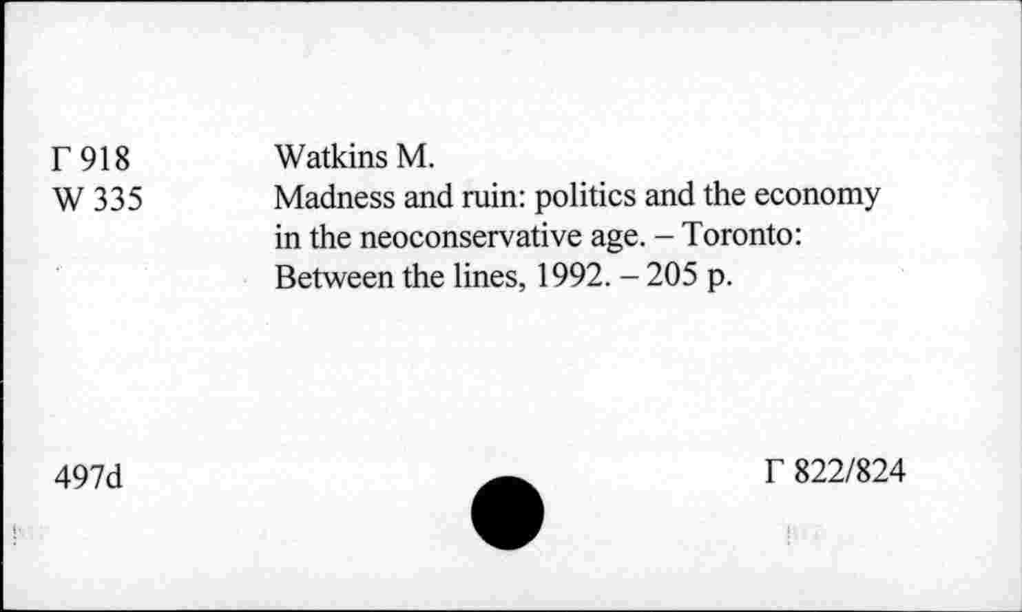 ﻿T918 W335	Watkins M. Madness and ruin: politics and the economy in the neoconservative age. - Toronto: Between the lines, 1992. - 205 p.
497d
f 822/824